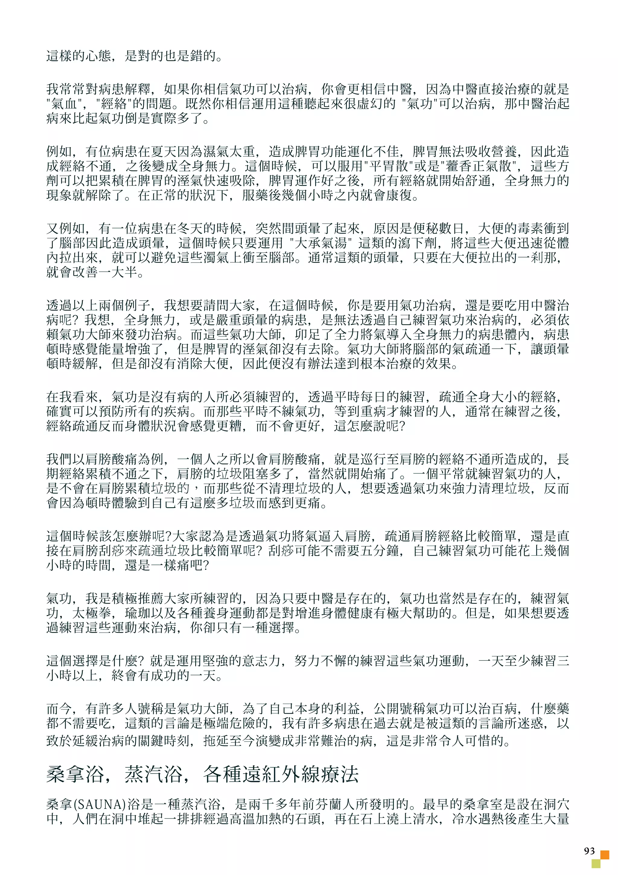 這樣的心態，是對的也是錯的。

我常常對病患解釋，如果你相信氣功可以治病，你會更相信中醫，因為中醫直接治療的就是
氣血，經絡的問題。既然你相信運用這種聽起來很虛幻的 氣功可以治病，那中醫治起
病來比起氣功倒是實際多了。

例如，有位病患在夏天因為濕氣太重，造成脾胃功能運化不佳，脾胃無法吸收營養，因此造
成經絡不通，之後變成全身無力。這個時候，可以服用平胃散或是 藿 香正氣散，這些方
劑可以把累積在脾胃的溼氣快速吸除，脾胃運作好之後，所有經絡就開始舒通，全身無力的
現象就解除了。在正常的狀況下，服藥後幾個小時之內就會康復。

又例如，有一位病患在冬天的時候，突然間頭暈了起來，原因是便秘數日，大便的毒素衝到
了腦部因此造成頭暈，這個時候只要運用 大承氣湯 這類的瀉下劑，將這些大便迅速從體
內拉出來，就可以避免這些濁氣上衝至腦部。通常這類的頭暈，只要在大便拉出的一 剎 那，
就會改善一大半。

透過以上兩個例子，我想要請問大家，在這個時候，你是要用氣功治病，還是要吃用中醫治
病 呢 ? 我想，全身無力，或是嚴重頭暈的病患，是無法透過自己練習氣功來治病的，必須依
賴氣功大師來發功治病。而這些氣功大師，卯足了全力將氣導入全身無力的病患體內，病患
頓時感覺能量增強了，但是脾胃的溼氣卻沒有去除。氣功大師將腦部的氣疏通一下，讓頭暈
頓時緩解，但是卻沒有消除大便，因此便沒有辦法達到根本治療的效果。

在我看來，氣功是沒有病的人所必須練習的，透過平時每日的練習，疏通全身大小的經絡，
確實可以預防所有的疾病。而那些平時不練氣功，等到重病才練習的人，通常在練習之後，
經絡疏通反而身體狀況會感覺更糟，而不會更好，這怎麼說 呢 ?

我們以肩膀酸痛為例，一個人之所以會肩膀酸痛，就是巡行至肩膀的經絡不通所造成的，長
期經絡累積不通之下，肩膀的 垃圾 阻塞多了，當然就開始痛了。一個平常就練習氣功的人，
是不會在肩膀累積 垃圾的， 而那些從不清理 垃圾 的人，想要透過氣功來強力清理 垃圾 ，反而
會因為頓時體驗到自己有這麼多 垃圾 而感到更痛。

這個時候該怎麼辦 呢 ?大家認為是透過氣功將氣逼入肩膀，疏通肩膀經絡比較簡單，還是直
接在肩膀刮 痧來疏通垃圾 比較簡單 呢 ? 刮 痧 可能不需要五分鐘，自己練習氣功可能花上幾個
小時的時間，還是一樣痛吧?

氣功，我是積極推薦大家所練習的，因為只要中醫是存在的，氣功也當然是存在的，練習氣
功，太極拳，瑜珈以及各種養身運動都是對增進身體健康有極大幫助的。但是，如果想要透
過練習這些運動來治病，你卻只有一種選擇。

這個選擇是什麼? 就是運用堅強的意志力，努力不懈的練習這些氣功運動，一天至少練習三
小時以上，終會有成功的一天。

而今，有許多人號稱是氣功大師，為了自己本身的利益，公開號稱氣功可以治百病，什麼藥
都不需要吃，這類的言論是極端危險的，我有許多病患在過去就是被這類的言論所迷惑，以
致於延緩治病的關鍵時刻， 拖 延至今演變成非常難治的病，這是非常令人可惜的。

桑拿浴，蒸汽浴，各種遠紅外線療法
桑拿(SAUNA)浴是一種蒸汽浴，是兩千多年前芬蘭人所發明的。最早的桑拿室是設在洞穴
中，人們在洞中堆起一排排經過高溫加熱的石頭，再在石上澆上清水，冷水遇熱後產生大量

                                                  3
 