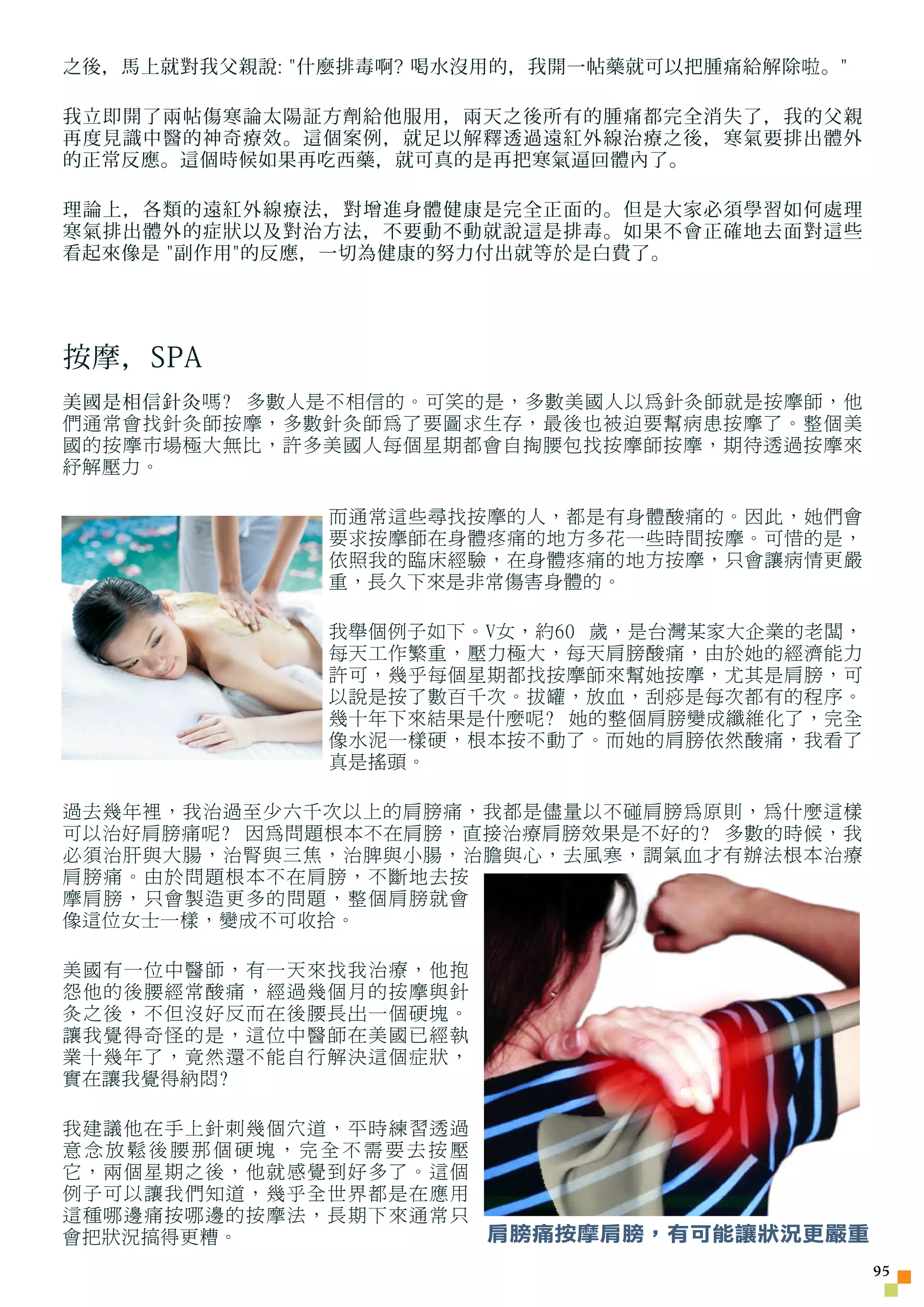 之後，馬上就對我父親說: 什麼排毒啊? 喝水沒用的，我開一帖藥就可以把腫痛給解除 啦 。

我立即開了兩帖傷寒論太陽証方劑給他服用，兩天之後所有的腫痛都完全消失了，我的父親
再度見識中醫的神奇療效。這個案例，就足以解釋透過遠紅外線治療之後，寒氣要排出體外
的正常反應。這個時候如果再吃西藥，就可真的是再把寒氣逼回體內了。

理論上，各類的遠紅外線療法，對增進身體健康是完全正面的。但是大家必須學習如何處理
寒氣排出體外的症狀以及對治方法，不要動不動就說這是排毒。如果不會正確地去面對這些
看起來像是 副作用的反應，一切為健康的努力付出就等於是白費了。




按摩，SPA
美國是相信針灸 嗎? 多數人是不相信的。可笑的是，多數美國人以為針灸師就是按摩師，他
們通常會找針灸師按摩，多數針灸師為了要圖求生存，最後也被迫要幫病患按摩了。整個美
國的按摩市場極大無比，許多美國人每個星期都會自掏腰包找按摩師按摩，期待透過按摩來
紓解壓力。

               而通常這些尋找按摩的人，都是有身體酸痛的。因此，她們會
               要求按摩師在身體疼痛的地方多花一些時間按摩。可惜的是，
               依照我的臨床經驗，在身體疼痛的地方按摩，只會讓病情更嚴
               重，長久下來是非常傷害身體的。

               我舉個例子如下。V女，約60 歲，是台灣某家大企業的老闆，
               每天工作繁重，壓力極大，每天肩膀酸痛，由於她的經濟能力
               許可，幾乎每個星期都找按摩師來幫她按摩，尤其是肩膀，可
               以說是按了數百千次。拔罐，放血，刮痧是每次都有的程序。
               幾十年下來結果是什麼呢? 她的整個肩膀變成纖維化了，完全
               像水泥一樣硬，根本按不動了。而她的肩膀依然酸痛，我看了
               真是搖頭。

過去幾年裡，我治過至少六千次以上的肩膀痛，我都是儘量以不碰肩膀為原則，為什麼這樣
可以治好肩膀痛呢? 因為問題根本不在肩膀，直接治療肩膀效果是不好的? 多數的時候，我
必須治肝與大腸，治腎與三焦，治脾與小腸，治膽與心，去風寒，調氣血才有辦法根本治療
肩膀痛。由於問題根本不在肩膀，不斷地去按
摩肩膀，只會製造更多的問題，整個肩膀就會
像這位女士一樣，變成不可收拾。

美國有一位中醫師，有一天來找我治療，他抱
怨他的後腰經常酸痛，經過幾個月的按摩與針
灸之後，不但沒好反而在後腰長出一個硬塊。
讓我覺得奇怪的是，這位中醫師在美國已經執
業十幾年了，竟然還不能自行解決這個症狀，
實在讓我覺得納悶?

我建議他在手上針刺幾個穴道，平時練習透過
意念放鬆後腰那個硬塊，完全不需要去按壓
它，兩個星期之後，他就感覺到好多了。這個
例子可以讓我們知道，幾乎全世界都是在應用
這種哪邊痛按哪邊的按摩法，長期下來通常只
會把狀況搞得更糟。            肩膀痛按摩肩膀，有可能讓狀況更嚴重
                                                 5
 