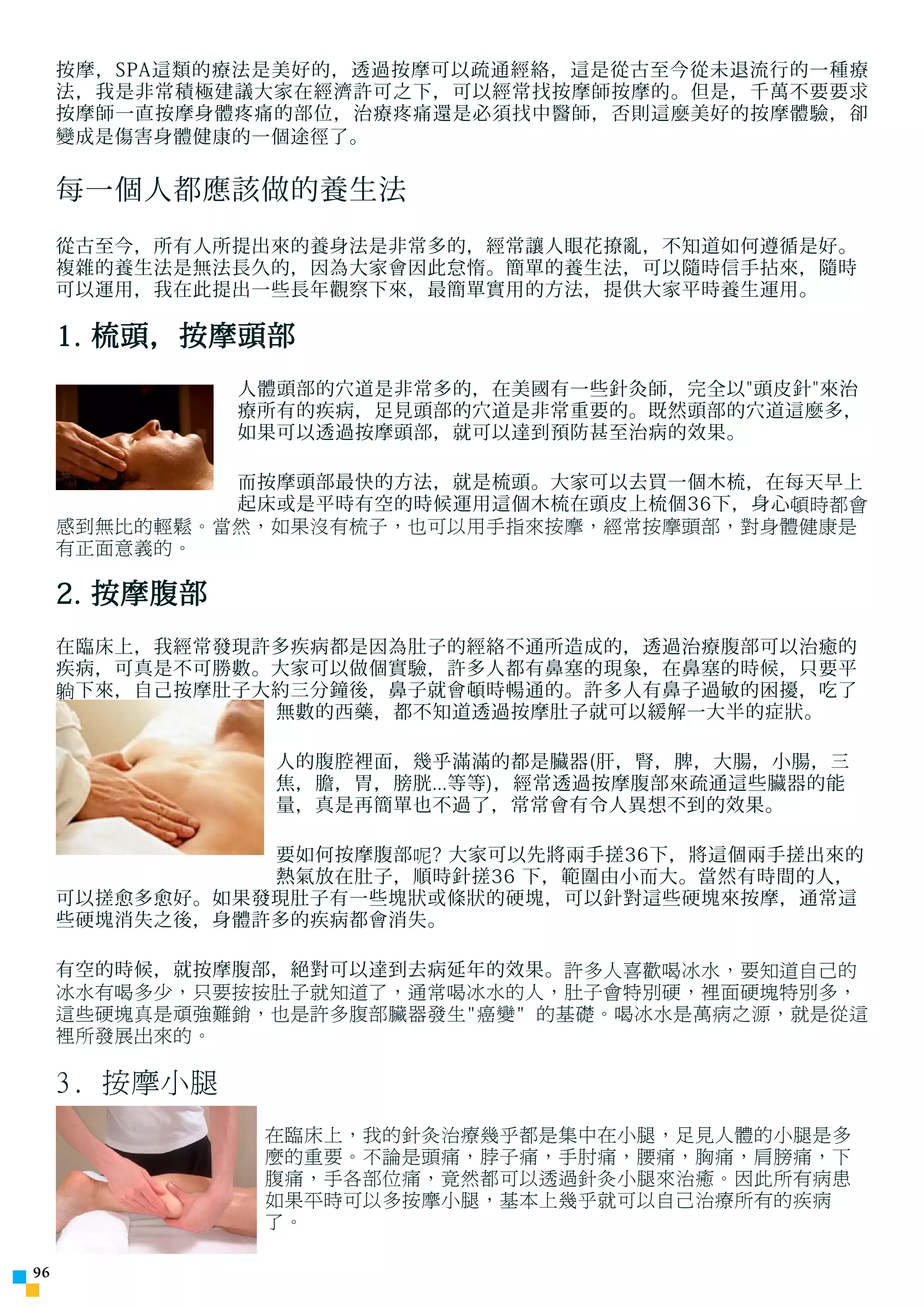 按摩，SPA這類的療法是美好的，透過按摩可以疏通經絡，這是從古至今從未退流行的一種療
     法，我是非常積極建議大家在經濟許可之下，可以經常找按摩師按摩的。但是，千萬不要要求
     按摩師一直按摩身體疼痛的部位，治療疼痛還是必須找中醫師，否則這麼美好的按摩體驗，卻
     變成是傷害身體健康的一個途徑了。


     每一個人都應該做的養生法
     從古至今，所有人所提出來的養身法是非常多的，經常讓人眼花撩亂，不知道如何遵循是好。
     複雜的養生法是無法長久的，因為大家會因此怠惰。簡單的養生法，可以隨時信手拈來，隨時
     可以運用，我在此提出一些長年觀察下來，最簡單實用的方法，提供大家平時養生運用。

     1. 梳頭，按摩頭部
               人體頭部的穴道是非常多的，在美國有一些針灸師，完全以頭皮針來治
               療所有的疾病，足見頭部的穴道是非常重要的。既然頭部的穴道這麼多，
               如果可以透過按摩頭部，就可以達到預防甚至治病的效果。

              而按摩頭部最快的方法，就是梳頭。大家可以去買一個木梳，在每天早上
              起床或是平時有空的時候運用這個木梳在頭皮上梳個36下，身心頓時都會
     感到無比的輕鬆。當然，如果沒有梳子，也可以用手指來按摩，經常按摩頭部，對身體健康是
     有正面意義的。

     2. 按摩腹部
     在臨床上，我經常發現許多疾病都是因為肚子的經絡不通所造成的，透過治療腹部可以治癒的
     疾病，可真是不可勝數。大家可以做個實驗，許多人都有鼻塞的現象，在鼻塞的時候，只要平
     躺下來，自己按摩肚子大約三分鐘後，鼻子就會頓時暢通的。許多人有鼻子過敏的困擾，吃了
                無數的西藥，都不知道透過按摩肚子就可以緩解一大半的症狀。

                 人的腹腔裡面，幾乎滿滿的都是臟器(肝，腎，脾，大腸，小腸，三
                 焦，膽，胃，膀胱...等等)，經常透過按摩腹部來疏通這些臟器的能
                 量，真是再簡單也不過了，常常會有令人異想不到的效果。

                要如何按摩腹部呢? 大家可以先將兩手搓36下，將這個兩手搓出來的
                熱氣放在肚子，順時針搓36 下，範圍由小而大。當然有時間的人，
     可以搓愈多愈好。如果發現肚子有一些塊狀或條狀的硬塊，可以針對這些硬塊來按摩，通常這
     些硬塊消失之後，身體許多的疾病都會消失。

     有空的時候，就按摩腹部，絕對可以達到去病延年的效果。許多人喜歡喝冰水，要知道自己的
     冰水有喝多少，只要按按肚子就知道了，通常喝冰水的人，肚子會特別硬，裡面硬塊特別多，
     這些硬塊真是頑強難銷，也是許多腹部臟器發生癌變 的基礎。喝冰水是萬病之源，就是從這
     裡所發展出來的。

     3. 按摩小腿
                在臨床上，我的針灸治療幾乎都是集中在小腿，足見人體的小腿是多
                麼的重要。不論是頭痛，脖子痛，手肘痛，腰痛，胸痛，肩膀痛，下
                腹痛，手各部位痛，竟然都可以透過針灸小腿來治癒。因此所有病患
                如果平時可以多按摩小腿，基本上幾乎就可以自己治療所有的疾病
                了。


 