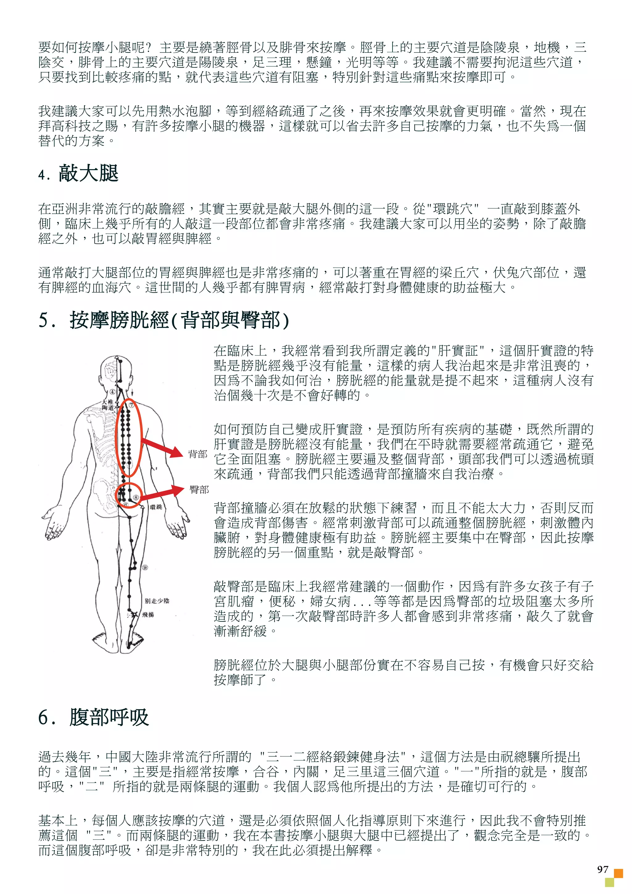 要如何按摩小腿呢? 主要是繞著脛骨以及腓骨來按摩。脛骨上的主要穴道是陰陵泉，地機，三
陰交，腓骨上的主要穴道是陽陵泉，足三理，懸鐘，光明等等。我建議不需要拘泥這些穴道，
只要找到比較疼痛的點，就代表這些穴道有阻塞，特別針對這些痛點來按摩即可。

我建議大家可以先用熱水泡腳，等到經絡疏通了之後，再來按摩效果就會更明確。當然，現在
拜高科技之賜，有許多按摩小腿的機器，這樣就可以省去許多自己按摩的力氣，也不失為一個
替代的方案。

4.   敲大腿
在亞洲非常流行的敲膽經，其實主要就是敲大腿外側的這一段。從環跳穴 一直敲到膝蓋外
側，臨床上幾乎所有的人敲這一段部位都會非常疼痛。我建議大家可以用坐的姿勢，除了敲膽
經之外，也可以敲胃經與脾經。

通常敲打大腿部位的胃經與脾經也是非常疼痛的，可以著重在胃經的梁丘穴，伏兔穴部位，還
有脾經的血海穴。這世間的人幾乎都有脾胃病，經常敲打對身體健康的助益極大。

5. 按摩膀胱經(背部與臀部)
                在臨床上，我經常看到我所謂定義的肝實証，這個肝實證的特
                點是膀胱經幾乎沒有能量，這樣的病人我治起來是非常沮喪的，
                因為不論我如何治，膀胱經的能量就是提不起來，這種病人沒有
                治個幾十次是不會好轉的。

                如何預防自己變成肝實證，是預防所有疾病的基礎，既然所謂的
                肝實證是膀胱經沒有能量，我們在平時就需要經常疏通它，避免
           背部
                它全面阻塞。膀胱經主要遍及整個背部，頭部我們可以透過梳頭
                來疏通，背部我們只能透過背部撞牆來自我治療。
           臀部

                背部撞牆必須在放鬆的狀態下練習，而且不能太大力，否則反而
                會造成背部傷害。經常刺激背部可以疏通整個膀胱經，刺激體內
                臟腑，對身體健康極有助益。膀胱經主要集中在臀部，因此按摩
                膀胱經的另一個重點，就是敲臀部。

                敲臀部是臨床上我經常建議的一個動作，因為有許多女孩子有子
                宮肌瘤，便秘，婦女病...等等都是因為臀部的垃圾阻塞太多所
                造成的，第一次敲臀部時許多人都會感到非常疼痛，敲久了就會
                漸漸舒緩。

                膀胱經位於大腿與小腿部份實在不容易自己按，有機會只好交給
                按摩師了。


6. 腹部呼吸
過去幾年，中國大陸非常流行所謂的 三一二經絡鍛鍊健身法，這個方法是由祝總驤所提出
的。這個三，主要是指經常按摩，合谷，內關，足三里這三個穴道。一所指的就是，腹部
呼吸，二 所指的就是兩條腿的運動。我個人認為他所提出的方法，是確切可行的。

基本上，每個人應該按摩的穴道，還是必須依照個人化指導原則下來進行，因此我不會特別推
薦這個 三。而兩條腿的運動，我在本書按摩小腿與大腿中已經提出了，觀念完全是一致的。
而這個腹部呼吸，卻是非常特別的，我在此必須提出解釋。
                                                7
 