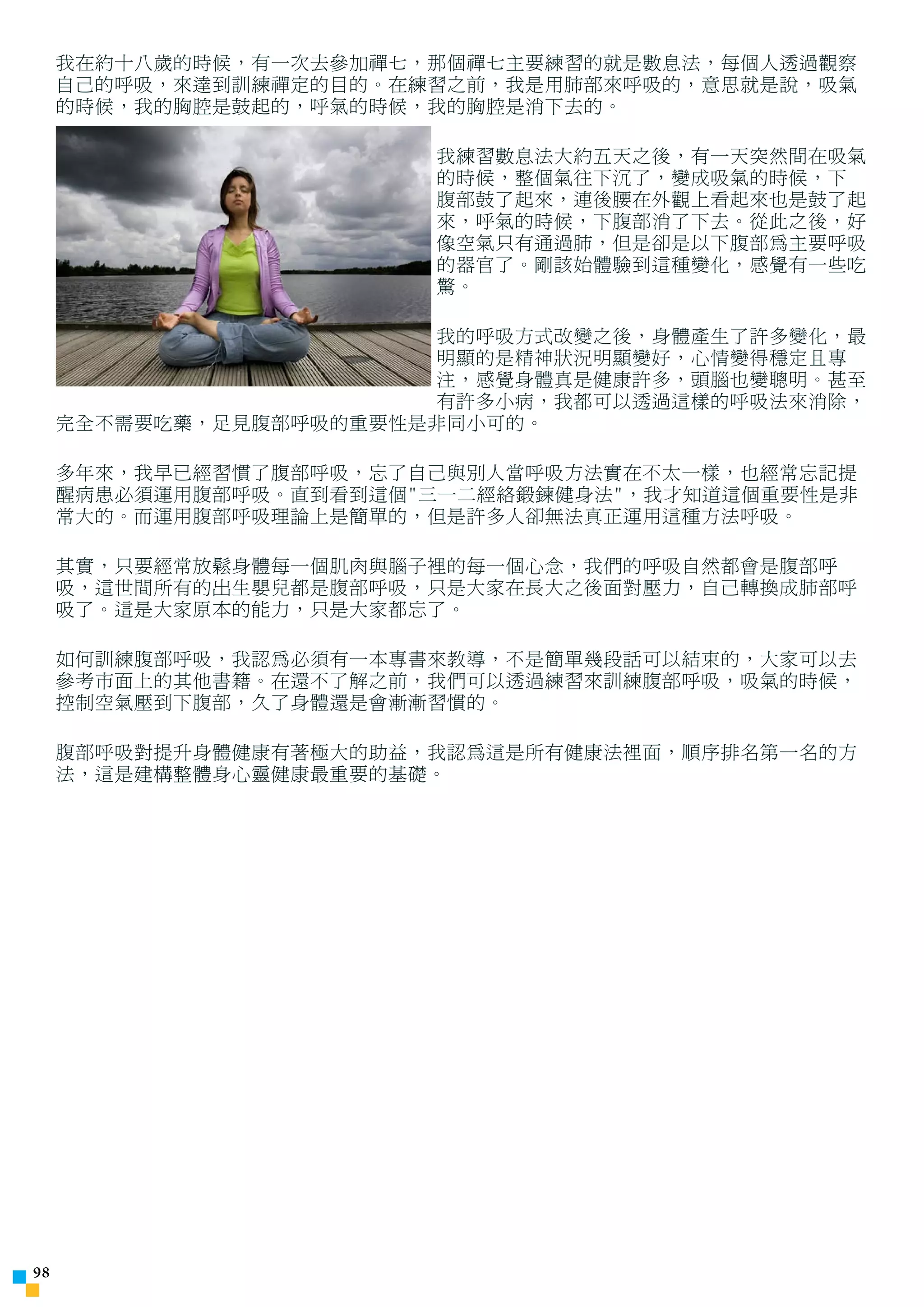 我在約十八歲的時候，有一次去參加禪七，那個禪七主要練習的就是數息法，每個人透過觀察
     自己的呼吸，來達到訓練禪定的目的。在練習之前，我是用肺部來呼吸的，意思就是說，吸氣
     的時候，我的胸腔是鼓起的，呼氣的時候，我的胸腔是消下去的。

                        我練習數息法大約五天之後，有一天突然間在吸氣
                        的時候，整個氣往下沉了，變成吸氣的時候，下
                        腹部鼓了起來，連後腰在外觀上看起來也是鼓了起
                        來，呼氣的時候，下腹部消了下去。從此之後，好
                        像空氣只有通過肺，但是卻是以下腹部為主要呼吸
                        的器官了。剛該始體驗到這種變化，感覺有一些吃
                        驚。

                        我的呼吸方式改變之後，身體產生了許多變化，最
                        明顯的是精神狀況明顯變好，心情變得穩定且專
                        注，感覺身體真是健康許多，頭腦也變聰明。甚至
                        有許多小病，我都可以透過這樣的呼吸法來消除，
     完全不需要吃藥，足見腹部呼吸的重要性是非同小可的。

     多年來，我早已經習慣了腹部呼吸，忘了自己與別人當呼吸方法實在不太一樣，也經常忘記提
     醒病患必須運用腹部呼吸。直到看到這個三一二經絡鍛鍊健身法，我才知道這個重要性是非
     常大的。而運用腹部呼吸理論上是簡單的，但是許多人卻無法真正運用這種方法呼吸。

     其實，只要經常放鬆身體每一個肌肉與腦子裡的每一個心念，我們的呼吸自然都會是腹部呼
     吸，這世間所有的出生嬰兒都是腹部呼吸，只是大家在長大之後面對壓力，自己轉換成肺部呼
     吸了。這是大家原本的能力，只是大家都忘了。

     如何訓練腹部呼吸，我認為必須有一本專書來教導，不是簡單幾段話可以結束的，大家可以去
     參考市面上的其他書籍。在還不了解之前，我們可以透過練習來訓練腹部呼吸，吸氣的時候，
     控制空氣壓到下腹部，久了身體還是會漸漸習慣的。

     腹部呼吸對提升身體健康有著極大的助益，我認為這是所有健康法裡面，順序排名第一名的方
     法，這是建構整體身心靈健康最重要的基礎。





 