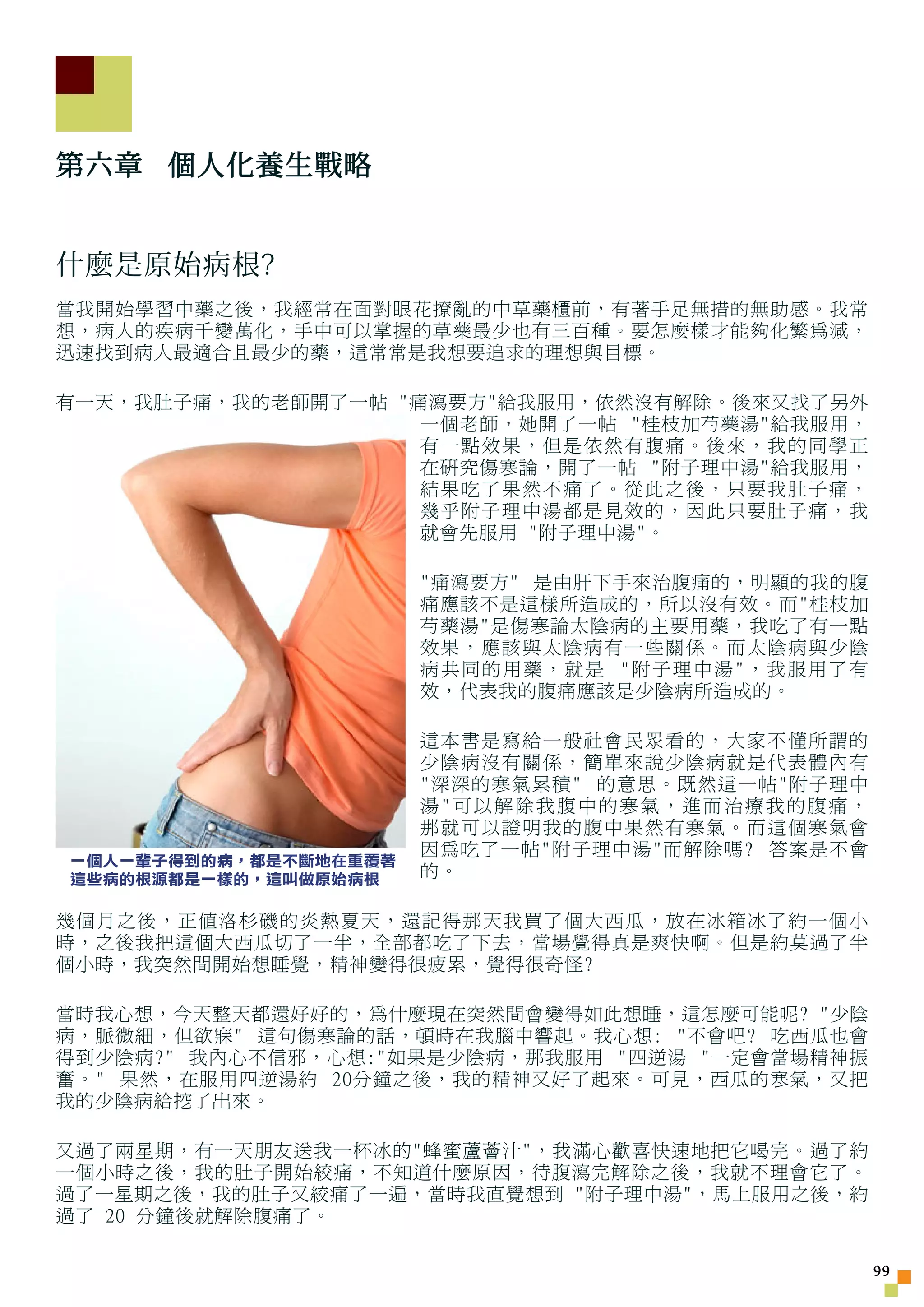 第六章 個人化養生戰略


什麼是原始病根?
當我開始學習中藥之後，我經常在面對眼花撩亂的中草藥櫃前，有著手足無措的無助感。我常
想，病人的疾病千變萬化，手中可以掌握的草藥最少也有三百種。要怎麼樣才能夠化繁為減，
迅速找到病人最適合且最少的藥，這常常是我想要追求的理想與目標。

有一天，我肚子痛，我的老師開了一帖 痛瀉要方給我服用，依然沒有解除。後來又找了另外
                    一個老師，她開了一帖 桂枝加芍藥湯給我服用，
                    有一點效果，但是依然有腹痛。後來，我的同學正
                    在研究傷寒論，開了一帖 附子理中湯給我服用，
                    結果吃了果然不痛了。從此之後，只要我肚子痛，
                    幾乎附子理中湯都是見效的，因此只要肚子痛，我
                    就會先服用 附子理中湯。

                       痛瀉要方 是由肝下手來治腹痛的，明顯的我的腹
                       痛應該不是這樣所造成的，所以沒有效。而桂枝加
                       芍藥湯是傷寒論太陰病的主要用藥，我吃了有一點
                       效果，應該與太陰病有一些關係。 而太陰病與少陰
                       病共同的用藥，就是 附子理中湯，我服用了有
                       效，代表我的腹痛應該是少陰病所造成的。

                       這本書是寫給一般社會民眾看的，大家不懂所謂的
                       少陰病沒有關係，簡單來說少陰病就是代表體內有
                       深深的寒氣累積 的意思。既然這一帖附子理中
                       湯可以解除我腹中的寒氣，進而治療我的腹痛，
                       那就可以證明我的腹中果然有寒氣。而這個寒氣會
                       因為吃了一帖附子理中湯而解除嗎? 答案是不會
一個人一輩子得到的病，都是不斷地在重覆著
這些病的根源都是一樣的，這叫做原始病根    的。

幾個月之後，正值洛杉磯的炎熱夏天，還記得那天我買了個大西瓜，放在冰箱冰了約一個小
時，之後我把這個大西瓜切了一半，全部都吃了下去，當場覺得真是爽快啊。但是約莫過了半
個小時，我突然間開始想睡覺，精神變得很疲累，覺得很奇怪?

當時我心想，今天整天都還好好的，為什麼現在突然間會變得如此想睡，這怎麼可能呢? 少陰
病，脈微細，但欲寐 這句傷寒論的話，頓時在我腦中響起。我心想: 不會吧? 吃西瓜也會
得到少陰病? 我內心不信邪，心想:如果是少陰病，那我服用 四逆湯 一定會當場精神振
奮。 果然，在服用四逆湯約 20分鐘之後，我的精神又好了起來。可見，西瓜的寒氣，又把
我的少陰病給挖了出來。

又過了兩星期，有一天朋友送我一杯冰的蜂蜜蘆薈汁，我滿心歡喜快速地把它喝完。過了約
一個小時之後，我的肚子開始絞痛，不知道什麼原因，待腹瀉完解除之後，我就不理會它了。
過了一星期之後，我的肚子又絞痛了一遍，當時我直覺想到 附子理中湯，馬上服用之後，約
過了 20 分鐘後就解除腹痛了。

                                                  
 