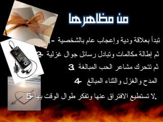 1-  تبدأ بعلاقة ودية وإعجاب عام بالشخصية  2-  ثم إطالة مكالمات وتبادل رسائل جوال غزلية  3.  ثم تتحرك مشاعر الحب المبالغة  4-  المدح والغزل والثناء المبالغ  5-  لا تستطيع الافتراق عنها وتفكر طوال الوقت بها . 