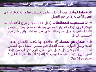 كن مطمئناً  د .  صلاح الراشد 8-  خطط لوقتك  دون أن تكثر على نفسك، تعلم أن تقول لا في بعض الأحيان إذا تزاحم العمل . 9-  لا تستجيب للمغالطات   ( مثل أن السجائر تريح الأعصاب أما الواقع فهي تؤذي الجهاز العصبي وبقية الجسم، وكذلك بعض الأمثال العربية مثل مد رجلك على قدر غطاءك، واتق شر من أحسنت إليه ). 10-  اصدق مع نفسك   ( لا تخادعها ولا تكذب فالخداع يفقد الثقة ويخل التوازن، تعلم الدعاء فهو محض الصدق مع النفس، احتسب الأجر في كل عمل خير للغير، الزم ذكر الرحمن فإنه أنس الروح، ثبت عقيدة التوحيد لا إله إلا الله فالعقل الباطن لا يستريح إلا بها ). كن مطمئنا ..  كن مطمئنا ..  كن مطمئناً .. 
