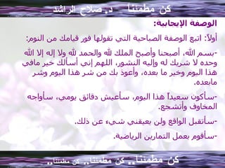 كن مطمئناً  د .  صلاح الراشد الوصفة الإيجابية : أولاً :  اتبع الوصفة الصباحية التي تقولها فور قيامك من النوم : بسم الله، أصبحنا وأصبح الملك لله والحمد لله ولا إله إلا الله وحده لا شريك له وإليه النشور، اللهم إني أسألك خير مافي هذا اليوم وخير ما بعده، وأعوذ بك من شر هذا اليوم وشر مابعده . سأكون سعيداً هذا اليوم، سأعيش دقائق يومي، سأواجه المخاوف وأتشجع . سأتقبل الواقع ولن يعيقني شيء عن ذلك . سأقوم بعمل التمارين الرياضية . كن مطمئنا ..  كن مطمئنا ..  كن مطمئناً .. 
