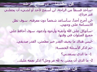 كن مطمئناً  د .  صلاح الراشد سآخذ قسطاً من الراحة، لن أسمح لأحد أو لشيء أن يجعلني غير مرتاح . لن أجرح أحداً، سأساعد شخصاً دون معرفته، سوف تظل الابتسامة على وجهي . سأتوكل على الله وأتقيه وأرجوه وأدعوه، سوف أحافظ على جميع الصلوات في وقتها . ليس هناك ما يخيف القدر خير مطمئن، القدر صديقي . ثم اذكر الأسئلة الخمسة : 1-  ما الذي يسعدني؟ 2-  ما الذي أن ممتن به لله عز وجل؟ اذكر نعمه عليك .. كن مطمئنا ..  كن مطمئنا ..  كن مطمئناً .. 
