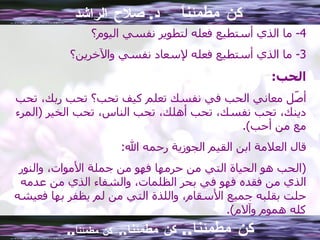 كن مطمئناً  د .  صلاح الراشد 4-  ما الذي أستطيع فعله لتطوير نفسي اليوم؟ 3-  ما   الذي أستطيع فعله لإسعاد نفسي والآخرين؟ الحب : أصّل معاني الحب في نفسك تعلم كيف تحب؟ تحب ربك، تحب دينك، تحب نفسك، تحب أهلك، تحب الناس، تحب الخير  ( المرء مع من أحب ). قال العلامة ابن القيم الجوزية رحمه الله : ( الحب هو الحياة التي من حرمها فهو من جملة الأموات، والنور الذي من فقده فهو في بحر الظلمات، والشفاء الذي من عدمه حلت بقلبه جميع الأسقام، واللذة التي من لم يظفر بها فعيشه كله هموم وآلام ). كن مطمئنا ..  كن مطمئنا ..  كن مطمئناً .. 