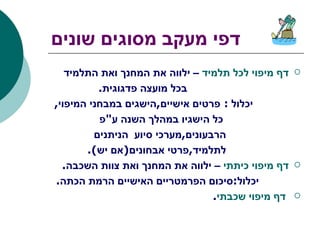 דפי מעקב מסוגים שונים דף מיפוי לכל תלמיד  – ילווה את המחנך ואת התלמיד  בכל מועצה פדגוגית . יכלול  :  פרטים אישיים , הישגים במבחני המיפוי , כל הישגיו במהלך השנה ע " פ  הרבעונים , מערכי סיוע  הניתנים  לתלמיד , פרטי אבחונים ( אם יש ). דף מיפוי כיתתי  – ילווה את המחנך ואת צוות השכבה . יכלול : סיכום הפרמטריים האישיים הרמת הכתה . דף מיפוי שכבתי . 
