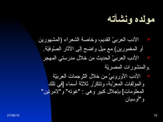 مولده ونشأته   الأدب العربيّ القديم، وخاصة الشعراء  ( المشهورين  أو المغمورين )  مع ميل واضح إلى الآثار الصّوفيّة . الأدب العربيّ الحديث من خلال مدرستي المهجر والمنشورات المصريّة . الأدب الأوروبيّ من خلال التّرجمات العربيّة والمؤلّفات المعرّبة، وتتكرّر ثلاثة أسماء  [ في تلك المعلومات ]  بإجلال كبير وهي  : " غوته "  و " لامرتين "  و " أوسيان 27/06/10 