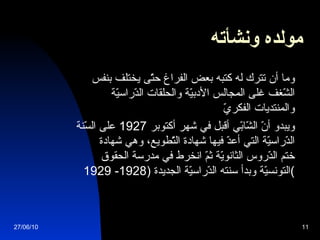 مولده ونشأته   وما أن تترك له كتبه بعض الفراغ حتّى يختلف بنفس الشّغف غلى المجالس الأدبيّة والحلقات الدّراسيّة والمنتديات الفكريّ ويبدو أنّ الشّابّي أقبل في شهر أكتوبر  1927  على السّنة الدّراسيّة التي أعدّ فيها شهادة التّطويع، وهي شهادة ختم الدّروس الثانويّة ثمّ انخرط في مدرسة الحقوق التونسيّة وبدأ سنته الدّراسيّة الجديدة  (1928-   1929 ) 27/06/10 