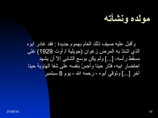 مولده ونشأته   وأقبل عليه صيف ذلك العام بهموم جديدة  :  فقد غادر ابوه الذي اشتدّ به المرض زغوان  ( جويلية  /  أوت  1929)  غلى مسقط رأسه،  [...]  ولم يكن بوسع الشابي إلاّ أن يشهد احتضار ابيه، فثار حينا وأحسّ بنفسه على شفا الهاوية حينا آخر  [...]  وتوفّي أبوه  -  رحمه الله  -  يوم  8  سبتمبر 27/06/10 