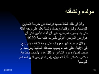 مولده ونشأته   وأتمّ في تلك السّنة نفسها دراسته في مدرسة الحقوق التونسية، وكان وقتها مريضا، ولسنا نعلم على وجه الدّقّة متى بدأ يحسّ بالمرض، غير أنّ أخاه الأمين ذكر أن عوارض المرض الأولى ظهرت عليه سنة  1929  . وظلّ مرضه غير معروف على وجه الدقّة  ،  ولم يسع إلى الإقبال على عمل، بسبب مشاغله العائلية ومرضه أو بسبب تصوّره دور الشاعر أو لكلّ هذه الأسباب مجتمعة، فاكتفى، كسائر طلبة الحقوق، بإجراء تربّص لدى المحاكم التونسية . 27/06/10 
