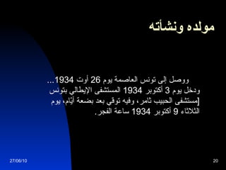مولده ونشأته   ووصل إلى تونس العاصمة يوم  26  أوت  1934...  ودخل يوم  3  أكتوبر  1934  المستشفى الإيطالي بتونس  [ مستشفى الحبيب ثامر، وفيه توفّي بعد بضعة أيّام، يوم الثلاثاء  9  أكتوبر  1934  ساعة الفجر . 27/06/10 