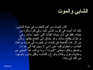 الشابي والموت              كان الموت من أهم التجارب في حياة الشابي، ذلك أنه أحسه في أقرب الناس إليه، وفي فترة باكرة من حياته .  ففقد في أول حياته الفتاة، التي أحبها .  ماتت وهي بُرْعمٌ لم يتفتح، ماتت وهو يشتاق إلى التمتع بظلها .  وكان من أثر هذه الفاجعة في كيانه، أن تفجرت في حناياه بواعث العذاب، وانطوى قلبه على أسى لا سبيل فيه إلى عزاء، واضطرم فكره بمعنى  " الموت " ، وما يواكب هذا المعنى من وحشية وهول وظلام وفراغ واكتئاب، وقلق وتبرم بالوجود من ألفه إلى يائه :   27/06/10 