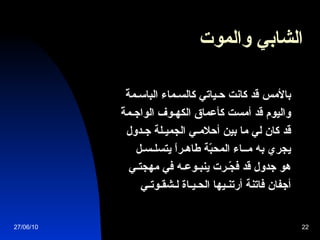 الشابي والموت   بالأمس قد كانت حـياتي كالسـماء الباسـمةْ   واليوم قد أمست كأعماق الكهـوف الواجـمةْ   قد كان لي ما بين أحلامـي الجميـلة جـدول   يجري به مــاء المحبّة طاهـراً يتسلـسـل   هو جدول قد فجّـرت ينبـوعـه في مهجتـي   أجفان فاتنة أرتنـيها الحـيـاة لـشقـوتـي   27/06/10 