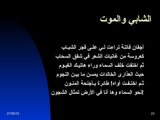الشابي والموت   أجفان فاتنة تراءت لـي علـى فجر الشبـاب   كعروسة من غانيات الشعر في شفق السحاب   ثم اختفت خلف السماء وراء هاتيـك الغيـوم   حيث العذارى الخالدات يمسن ما بيـن النجوم   ثـم اختـفـت أواه !  طائرة بـأجنحة المنـون   نحو السماء وها أنا في الأرض تمثال الشجون !   27/06/10 