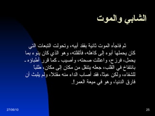 الشابي والموت               ثم فاجأه الموت ثانية بفقد أبيه، وتحولت التبعات التي كان يحملها أبوه إلى كاهله، فأثقلته، وهو الذي كان ينوء بما يحمل، فرزح، واعتلت صحته، وأصيب ـ كما قرر أطباؤه ـ بانتفاخ في القلب، جعله يتنقل من مكان إلى مكان، طلباً للشفاء، ولكن عبثاً، فقد أصاب الداء منه مقتلاً، ولم يلبث أن فارق الدنيا، وهو في ميعة العمر !.   27/06/10 