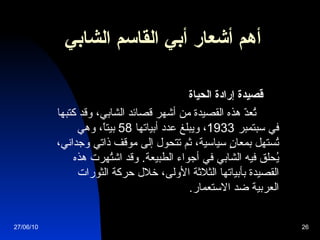 أهم أشعار  أبي القاسم الشابي              قصيدة إرادة الحياة            تُعدّ هذه القصيدة من أشهر قصائد الشابي، وقد كتبها في سبتمبر  1933 ، ويبلغ عدد أبياتها  58  بيتاً، وهي تُستهل بمعانٍ سياسية، ثم تتحول إلى موقف ذاتي وجداني، يُحلق فيه الشابي في أجواء الطبيعة .  وقد اشتُهرت هذه القصيدة بأبياتها الثلاثة الأولى، خلال حركة الثورات العربية ضد الاستعمار .   27/06/10 