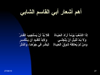 أهم أشعار  أبي القاسم الشابي                إذا الشّعْبُ يَوْماً أرَادَ الحَيَـاة        فَلا بُدَّ أنْ يَسْتَجيبَ القَـدَرْ  وَلا بُـدّ للَيـْل أنْ يَنْجَلــي  ولابدَّ للقـيدِ أن يَـنْكَسِـر   وَمَنْ لمْ يُعانِقْهُ شَوْقُ الحَيـاةِ   تَبَخّـرَ في جَوّهَـا، وَانْدَثَرْ 27/06/10 