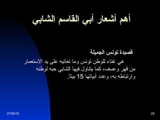 أهم أشعار  أبي القاسم الشابي   قصيدة تونس الجميلة            هي غناء للوطن تونس وما تعانيه على يد الاستعمار من قهر وعسف، كما يتناول فيها الشابي حبه لوطنه وارتباطه به، وعدد أبياتها  15  بيتاً .   27/06/10 