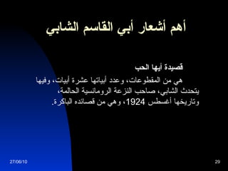 أهم أشعار  أبي القاسم الشابي                قصيدة أيها الحب             هي من المقطوعات، وعدد أبياتها عشرة أبيات، وفيها يتحدث الشابي، صاحب النزعة الرومانسية الحالمة، وتاريخها أغسطس  1924 ، وهي من قصائده الباكرة .   27/06/10 
