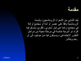 مقدمة           يُعد الشابي من الشعراء الرومانسيين، وليست الرومانسية وقفاً على عصر أو أمة أو مجتمع أو فئة في مجتمع، وإنما هي تيار شعري ـ فكري، ينساق فيه أفراد ذو أمزجة خاصة في مرحلة معينة من مراحل التطور الاجتماعي، ويسوقون فيه مَنْ حولهم، إلى أن يعم وينتشر .  27/06/10 