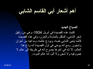 أهم أشعار  أبي القاسم الشابي   الصباح الجديد            كتبت هذه القصيدة في أبريل  1934 ، وهي من رقيق شعر الشابي، المثقل بالمأساة والحزن، وفي هذه القصيدة كأنما ينعى الشابي نفسه، ويودع عالمه، وما فيه من أحزان وشجون .  ومع أنه يوحي في أول القصيدة أنه ودّع هذا العالم، إلاّ إنه في آخرها يصرح أنه في طريقه إلى عالم لا هموم فيه ولا شجن ولا ألم، أنه عالم الموت .   27/06/10 