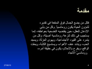مقدمة           فكل من يضع الجمال فوق المنفعة في تقديره لشؤون الحياة يكون رومانسياً .  وكل من يأبى الإذعان للعقل، حين يقتضيه التضحية بعواطفه، إنما يستجيب في ذلك لنزعة رومانسية أصيلة، وكل من يتمرد على القيود الاجتماعية، ويهوى العزلة، ويمجد الحب، وينشد عنف الأهواء، ويستسيغ الكآبة، ويمقت الواقع، ويفرح بالأحلام، يكون في حقيقة أمره، رومانسيَّ الاتجاه .   27/06/10 