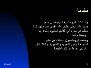 مقدمة          وقد تمثلت الرومانسية العربية، في أبدع صورها، وأجلى مظاهرها، وأقوى اندفاعاتها، كما تمثلت في سيرة أبي القاسم الشابي، وشاعريته وحياته وأدبه .             ويستمد الرومانسيون ـ عادة ـ من عالم الطبيعة أذواقهم الشعرية والتعبيرية، وكذلك كان الشابي جزءاً من تلك الطبيعة .   27/06/10 