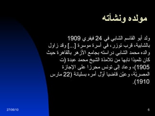 مولده ونشأته            ولد أبو القاسم الشابي في  24  فيفري  1909  ب الشابية، قرب توزر، في أسرة موسرة  [...]  وقد زاول والده محمد الشابي دراسته بجامع الأزهر بالقاهرة حيث كان تلميذا نابها من تلامذة الشيخ محمد عبدة  ( ت  1905) ، وعاد إلى تونس محرزا على الإجازة المصريّة، وعيّن قاضيا أوّل أمره بسليانة  (22  مارس  1910).  27/06/10 