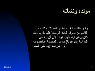 مولده ونشأته          وكان ذلك بداية سلسلة من التنقّلات مكّنت أبا القاسم من معرفة البلاد التونسيّة كلّها تقريبا، فقد   كان يرافق اباه طول الوقت  إ لى أن بلغ سنّ الدراسة  [ بالزيتونة ]  بتونس العاصمة، فاقتصرت مرافقته إيّاه على العطل  (...).   27/06/10 
