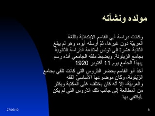 مولده ونشأته   وكانت دراسة أبي القاسم الابتدائيّة باللّغة العربيّة دون غيرها، ثمّ أرسله أبوه، وهو لم يبلغ الثّانية عشرة إلى تونس لمتابعة الدّراسة الثانوية بجامع الزيتونة .  ويضبط ملفّه الجامعي أنذه رسم بهذا الجامع يوم  11  أكتوبر  1920 , أخذ أبو القاسم يحضر الدّروس التي كانت تلقي بجامع الزّيتونة، وكان موضوعها الأساسيّ الفقه والعربيّة، إلاّ أنّه كان يختلف غلى المكتبة ويكثر من المطالعة إلى جانب تلك الدّروس التي لم يكن ليكتفي بها . 27/06/10 