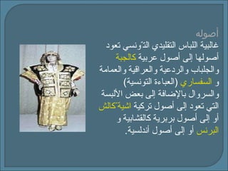 أصوله غالبية اللباس التقليدي الت ّ ونسي تعود أصولها إلى أصول عربية  كالجبة   والجلباب والردعية والعراقية والعمامة و  السفساري   ( العباءة التونسية )  وال س روال بالإضافة إلى بعض الألبسة التي تعود إلى أصول تركية  كالش ّ اشية   أو إلى أصول بربرية كالقشابية و  البرنس   أو إلى أصول أندلسية . 