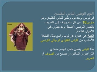 اليوم الوطني للباس التقليدي في تونس يوجد يوم وطني للباس التقليدي وهو  16  مارس   من كل عام يهدف إلى التعريف باللباس التونسي الأصيل ومد جذوره في الأجيال القادمة .   الجبة  هي عبارة عن ثوب واسع يمثل القطعة الأساسية من  اللباس التقليدي الرجالي التونسي . هذا  اللباس   يغطي كامل الجسم ماعدى الذراعين و الساقين، و يصنع من  الصوف   أو  الحرير . 