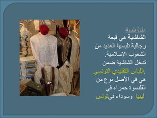 شاشية الشاشية  هي قبعة رجالية تلبسها العديد من الشعوب الإسلامية .  تدخل الشاشية ضمن   اللباس التقليدي التونسي .  هي في الأصل نوع من القلنسوة حمراء في   تونس   وسوداء في   ليبيا   
