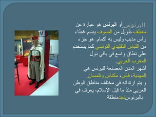 البرنوس   أو  البرنس  هو عبارة عن  معطف   طويل من  الصوف   يضم غطاء رأس مذبب وليس به أكمام .  هو جزء من  اللباس التقليدي التونسي   كما يستخدم على نطاق واسع في باقي دول  المغرب العربي . أشهر المدن المصنعة للبرنس هي  المهدية ،  فاس ،  مكناس   وتلمسان . و يتم ارتدائه في مختلف مناطق الوطن العربي منذ ما   قبل الإسلام، يعرف في منطقة   نجد   بالبرنو س   