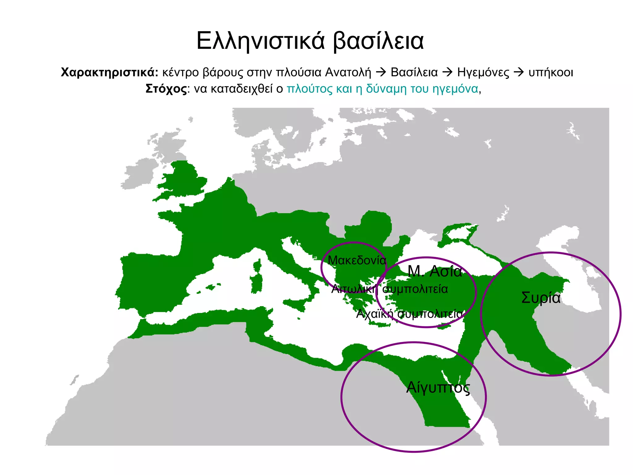 Ελληνιστικά βασίλεια    Χαρακτηριστικά:  κέντρο βάρους στην πλούσια Ανατολή    Βασίλεια    Ηγεμόνες    υπήκοοι   Στόχος : να καταδειχθεί ο  πλούτος και η δύναμη του ηγεμόνα ,  Μακεδονία  Αιτωλική συμπολιτεία Αχαϊκή συμπολιτεία Μ. Ασία  Αίγυπτος  Συρία  