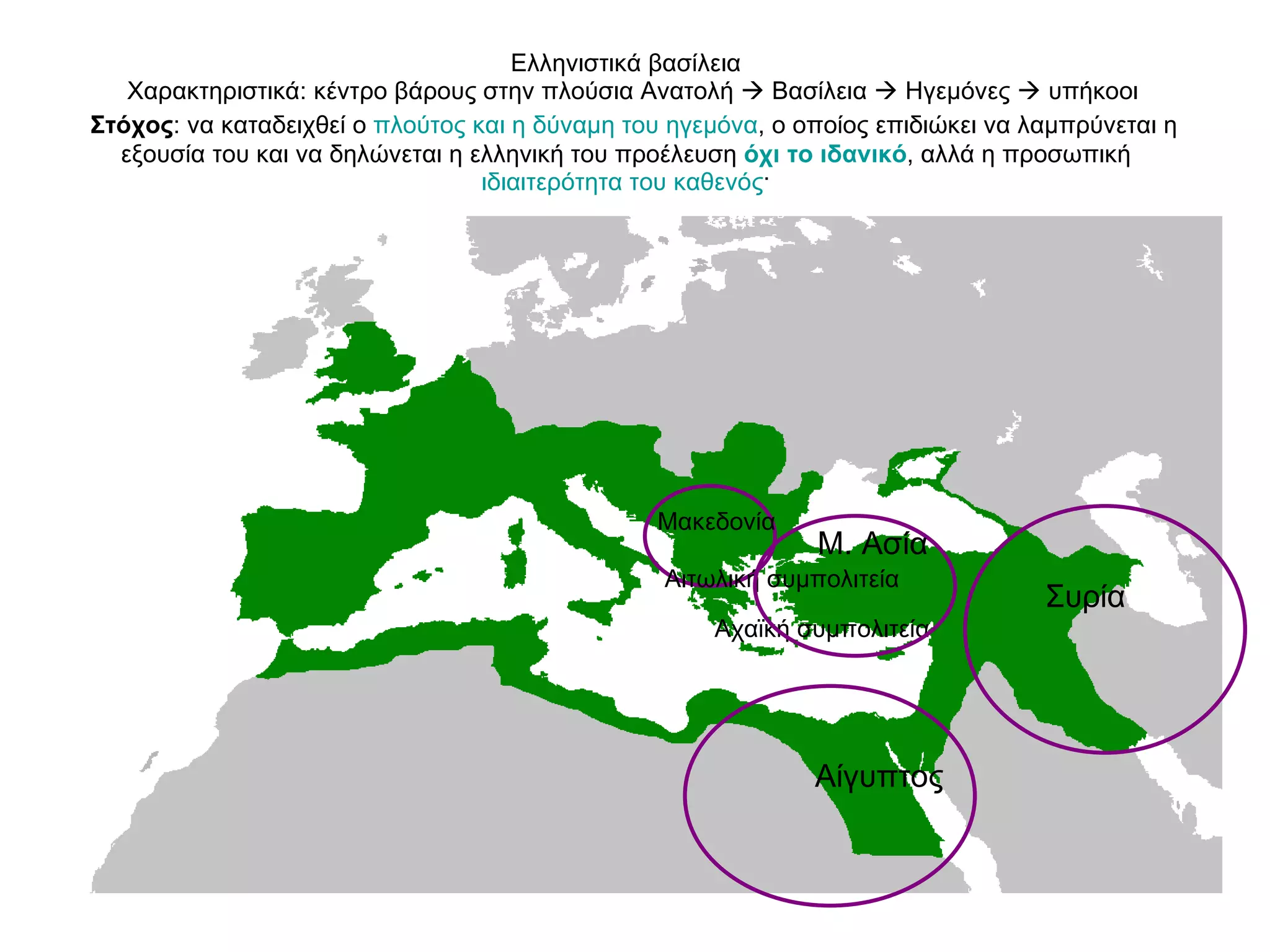 Ελληνιστικά βασίλεια   Χαρακτηριστικά: κέντρο βάρους στην πλούσια Ανατολή    Βασίλεια    Ηγεμόνες    υπήκοοι   Στόχος : να καταδειχθεί ο  πλούτος και η δύναμη του ηγεμόνα , ο οποίος επιδιώκει να λαμπρύνεται η εξουσία του και να δηλώνεται η ελληνική του προέλευση  όχι το ιδανικό , αλλά η προσωπική  ιδιαιτερότητα του καθενός ·  Μακεδονία  Αιτωλική συμπολιτεία Αχαϊκή συμπολιτεία Μ. Ασία  Αίγυπτος  Συρία  