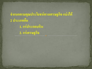 จาแนกตามคุณประโยชน์ทางเศรษฐกิจ แบ่งได้
2 ประเภทคือ
      1. แร่ประกอบหิน
      2. แร่เศรษฐกิจ
 