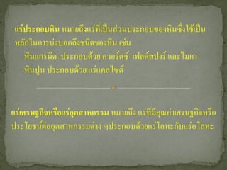 แร่ประกอบหิน หมายถึงแร่ที่เป็นส่วนประกอบของหินซึ่งใช้เป็น
 หลักในการบ่งบอกถึงชนิดของหิน เช่น
    หินแกรนิต ประกอบด้วย ควอร์ตซ์ เฟลด์สปาร์ และไมกา
    หินปูน ประกอบด้วย แร่แคลไซต์


แร่เศรษฐกิจหรือแร่อุตสาหกรรม หมายถึง แร่ที่มีคุณค่าเศรษฐกิจหรือ
ประโยชน์ต่ออุตสาหกรรมต่าง ๆประกอบด้วยแร่โลหะกับแร่อโลหะ
 