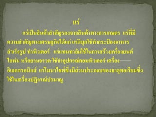 แร่
        แร่เป็นสินค้าสาคัญรองจากสินค้าทางการเกษตร แร่ที่มี
ความสาคัญทางเศรษฐกิจได้แก่ แร่ดีบุกใช้ทากระป๋องอาหาร
สาเร็จรูป ทาพิวเตอร์ แร่แทนทาลัมใช้ในการสร้างเครื่องยนต์
ไอพ่น หรือยานจรวด ใช้ทาอุปกรณ์คอมพิวเตอร์ เครื่อง
อิเลคทรอนิกส์ แร่โมนาไซต์ซงมีส่วนประกอบของธาตุทอเรียมซึ่ง
                             ึ่
ใช้ในเครื่องปฏิกรณ์ปรมาณู
 
