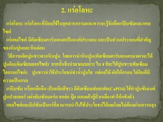 2. แร่อโลหะ
  แร่อโลหะ แร่อโลหะที่นิยมใช้ในอุตสาหกรรมและควรจะรู้จักคือแร่ยิบซัมและแคล
ไซต์
  แร่แคลไซต์ มีคัลเซียมคาร์บอเนตเป็นองค์ประกอบ และเป็นส่วนประกอบที่สาคัญ
ของหินปูนและหินอ่อน
   วิธีการผลิตปูนขาวจากหินปูน โดยการนาหินปูน (คัลเซียมคาร์บอเนต)มาเผาจะได้
ปูนดิบ(คัลเซียมออกไซด์) จากนั้นจึงนามาผสมน้า1 ใน 4 ก็จะได้ปูนขาว(คัลเซียม
ไฮดรอกไซด์) ปูนขาวนาใช้ประโยชน์ทาน้าปูนใส แช่ผลไม้ ผักให้กรอบ ใส่ดินที่มี
ความเป็นกรด
  แร่ยิบซัม หรือเกลือจืด เป็นผลึกสีขาว มีคัลเซียมฟอสเฟต(CaPO4) ใช้ทาปูนซีเมนต์
ปูนปาสเตอร์ แผ่นยิบซัมบอร์ด ชอล์ก ปุ๋ย ผสมเต้าหู้ถั่วเหลืองทาให้แข็งตัว
  แคลไซต์และยิปซัมเป็นแร่ที่สามารถนาไปใช้ประโยชน์ได้เลยโดยไม่ต้องผ่านการถลุง
 