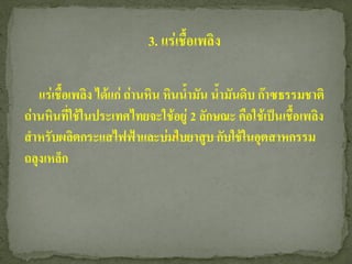 3. แร่เชื้อเพลิง

   แร่เชื้อเพลิง ได้แก่ ถ่านหิน หินน้ามัน น้ามันดิบ ก๊าซธรรมชาติ
ถ่านหินที่ใช้ในประเทศไทยจะใช้อยู่ 2 ลักษณะ คือใช้เป็นเชื้อเพลิง
สาหรับผลิตกระแสไฟฟ้าและบ่มใบยาสูบ กับใช้ในอุตสาหกรรม
ถลุงเหล็ก
 