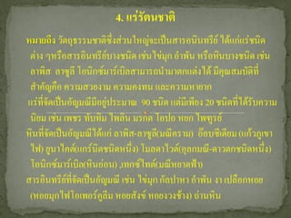 4. แร่รัตนชาติ
หมายถึง วัตถุธรรมชาติซึ่งส่วนใหญ่จะเป็นสารอนินทรีย์ ได้แก่แร่ชนิด
 ต่าง ๆหรือสารอินทรีย์บางชนิด เช่นไข่มุก อาพัน หรือหินบางชนิด เช่น
 ลาพิส ลาซูลี โอนิกซ์มาร์เบิลสามารถนามาตกแต่งได้ มีคุณสมบัติที่
 สาคัญคือ ความสวยงาม ความคงทน และความหายาก
แร่ที่จัดเป็นอัญมณีมีอยู่ประมาณ 90 ชนิด แต่มีเพียง 20 ชนิดที่ได้รับความ
 นิยม เช่น เพชร ทับทิม ไพลิน มรกต โอปอ หยก ไพฑูรย์
หินที่จัดเป็นอัญมณีได้แก่ ลาพิส-ลาซูล(ี มณีคราม) อ๊อบซีเดียม (แก้วภูเขา
 ไฟ) ยูนาไคต์(แกร์นิตชนิดหนึ่ง) โมลดาไวต์(อุลกมณี-ดาวตกชนิดหนึ่ง)
 โอนิกซ์มาร์เบิล(หินอ่อน) ,เทกซ์ไทต์(มณีหยาดฟ้า)
สารอินทรีย์ที่จัดเป็นอัญมณี เช่น ไข่มุก กัลปาหา อาพัน งา เปลือกหอย
 (หอยมุกไฟโอเพอร์คลีม หอยสังข์ หอยงวงช้าง) ถ่านหิน
                       ู
 