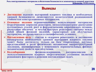 Выводы Достижение  высоких выгораний ядерного топлива и необходимых уровней безопасности лимитируется недостаточной радиационной стойкостью конструкционных материалов. Основные явления  ограничивающие использование материалов (охрупчивание корпусов реакторов, низкотемпературное распухание аустенитных сталей, рост и формоизменение циркониевых сплавов, распухание оболочек  и чехлов быстрых реакторов) связаны между собой общей физикой явлений, характерных для облучаемых материалов, но проявляются в специфических условиях. Поставленная цель  – участие в «ядерном ренессансе» и достижение коммерчески необходимых уровней выгорания ядерного топлива может быть достигнута только на базе современных научных представлений о роли физических механизмов микроструктурной эволюции, ассоциируемых с изменением первоначальных физико-механических свойств при облучении. Коллаборация   физиков-ядерщиков, материаловедов и эксплуатационников ядерных энергетических установок является решающим фактором в решении поставленных задач. 