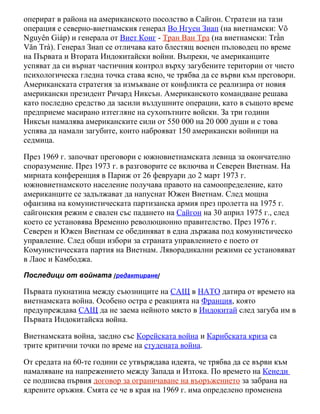 оперират в района на американското посолство в Сайгон. Стратези на тази
операция е северно-виетнамския генерал Во Нгуен Зиап (на виетнамски: Võ
Nguyên Giáp) и генерала от Виет Конг - Тран Ван Тра (на виетнамски: Trần
Văn Trà). Генерал Зиап се отличава като блестящ военен пъловодец по време
на Първата и Втората Индокитайски войни. Въпреки, че американците
успяват да си върнат частичния контрол върху загубените територии от чисто
психологическа гледна точка става ясно, че трябва да се върви към преговори.
Американската стратегия за измъкване от конфликта се реализира от новия
американски президент Ричард Никсън. Американското командване решава
като последно средство да засили въздушните операции, като в същото време
предприеме масирано изтегляне на сухопътните войски. За три години
Никсън намалява американските сили от 550 000 на 20 000 души и с това
успява да намали загубите, които наброяват 150 американски войници на
седмица.

През 1969 г. започват преговори с южновиетнамската левица за окончателно
споразумение. През 1973 г. в разговорите се включва и Северен Виетнам. На
мирната конференция в Париж от 26 февруари до 2 март 1973 г.
южновиетнамското население получава правото на самоопределение, като
американците се задължават да напуснат Южен Виетнам. След мощна
офанзива на комунистическата партизанска армия през пролетта на 1975 г.
сайгонския режим е свален със падането на Сайгон на 30 април 1975 г., след
което се установява Временно революционно правителство. През 1976 г.
Северен и Южен Виетнам се обединяват в една държава под комунистическо
управление. След общи избори за страната управлението е поето от
Комунистическата партия на Виетнам. Ляворадикални режими се установяват
в Лаос и Камбоджа.
Последици от войната [редактиране]

Първата пукнатина между съюзниците на САЩ в НАТО датира от времето на
виетнамската война. Особено остра е реакцията на Франция, която
предупреждава САЩ да не заема нейното място в Индокитай след загуба им в
Първата Индокитайска война.

Виетнамската война, заедно със Корейската война и Карибската криза са
трите критични точки по време на студената война.

От средата на 60-те години се утвърждава идеята, че трябва да се върви към
намаляване на напрежението между Запада и Изтока. По времето на Кенеди
се подписва първия договор за ограничаване на въоръжението за забрана на
ядрените оръжия. Смята се че в края на 1969 г. има определено променена
 