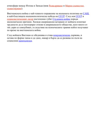 атмосфера между Изтока и Запада (виж Разведряване и Мирно съвместно
съществуване).

Виетнамската война е най-тежкото поражение на външната политика на САЩ
и най-блестящата външнополитическа победа на СССР. След нея СССР и
социалистическият лагер постепенно губят Студената война поради
икономически причини. Хиляди американски ветерани от войната изпитват
трудности да се интегрират отново в американското общество, като много от
тях дори се самоубиват, в следствие на психическите травми който получават
по време на виетнамската война.

След войната Виетнам се обединява и става комунистическа държава, и
остава по форма такъв и до днес, макар и бързо да се развива по пътя на
социалния капитализъм.
 