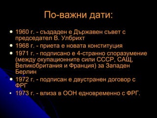 По-важни дати: 1960 г. - създаден е Държавен съвет с председател В. Улбрихт  1968 г. - приета е новата конституция  1971 г. - подписано е 4-странно споразумение (между окупационните сили СССР, САЩ, Великобритания и Франция) за Западен Берлин 1972 г. - подписан е двустранен договор с ФРГ  1973 г. - влиза в ООН едновременно с ФРГ. 