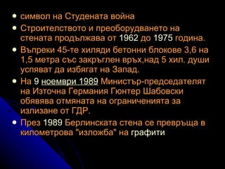 символ на Студената война Строителството и преоборудването на стената продължава от  1962  до  1975  година.  Въпреки 45-те хиляди бетонни блокове 3,6 на 1,5 метра със закръглен връх,над 5 хил. души успяват да избягат на Запад.  На  9  ноември  1989  Министър-председателят на Източна Германия Гюнтер Шабовски обявява отмяната на ограниченията за излизане от ГДР.  През  1989  Берлинската стена се превръща в километрова "изложба" на  графити   