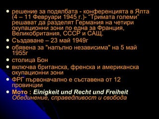 решение за подялбата - конференцията в Ялта (4 – 11 Февруари 1945 г.)- “Тримата големи” решават да разделят Германия на четири окупационни зони по една за Франция, Великобритания, СССР и САЩ.   Създаване – 23 май 1949г обявена за "напълно независима" на 5 май 1955г   столица Бон   включва британска, френска и американска окупационни зони ФРГ първоначално е съставена от 12 провинции Мото :  Einigkeit und Recht und Freiheit Обединение, справедливост и свобода 